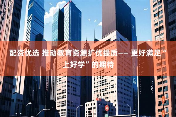 配资优选 推动教育资源扩优提质—— 更好满足“上好学”的期待