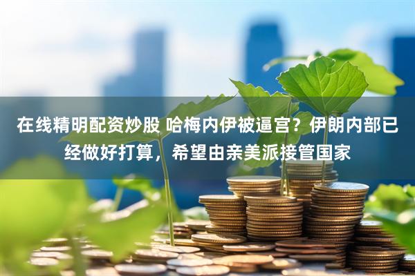 在线精明配资炒股 哈梅内伊被逼宫？伊朗内部已经做好打算，希望由亲美派接管国家