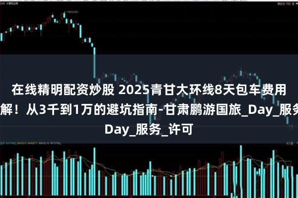 在线精明配资炒股 2025青甘大环线8天包车费用终极拆解！从3千到1万的避坑指南-甘肃鹏游国旅_Day_服务_许可