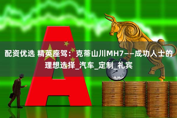 配资优选 精英座驾：克蒂山川MH7——成功人士的理想选择_汽车_定制_礼宾
