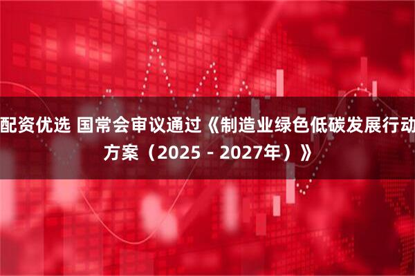 配资优选 国常会审议通过《制造业绿色低碳发展行动方案（2025－2027年）》