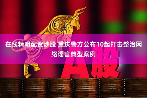 在线精明配资炒股 重庆警方公布10起打击整治网络谣言典型案例