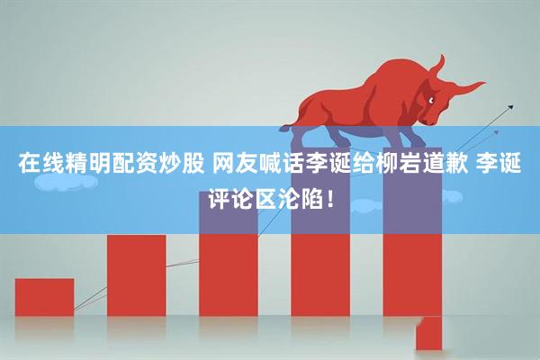 在线精明配资炒股 网友喊话李诞给柳岩道歉 李诞评论区沦陷！