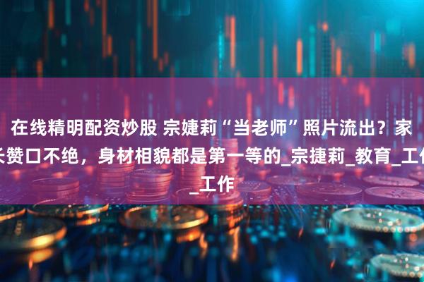 在线精明配资炒股 宗婕莉“当老师”照片流出？家长赞口不绝，身材相貌都是第一等的_宗捷莉_教育_工作