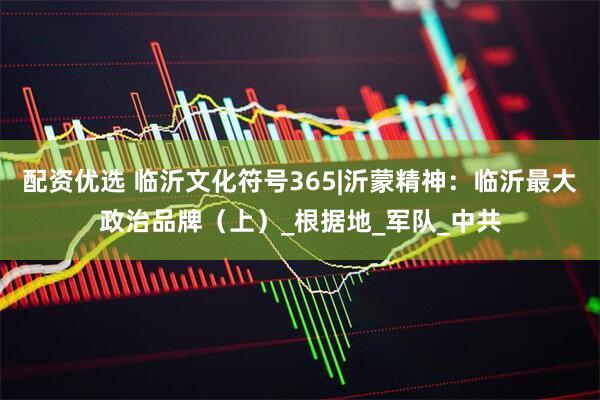 配资优选 临沂文化符号365|沂蒙精神：临沂最大政治品牌（上）_根据地_军队_中共