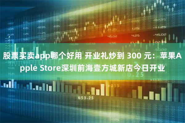 股票买卖app哪个好用 开业礼炒到 300 元：苹果Apple Store深圳前海壹方城新店今日开业