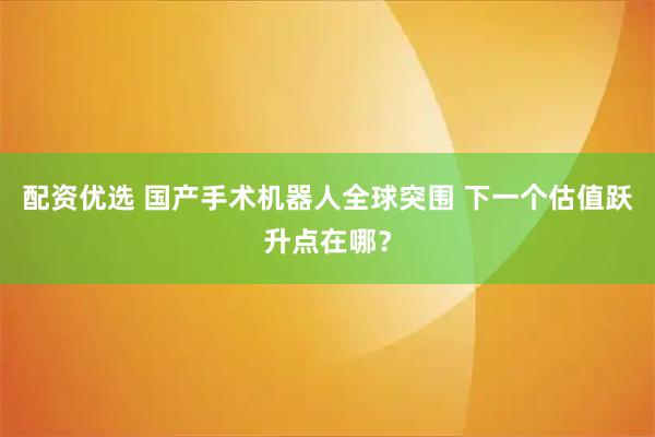 配资优选 国产手术机器人全球突围 下一个估值跃升点在哪？