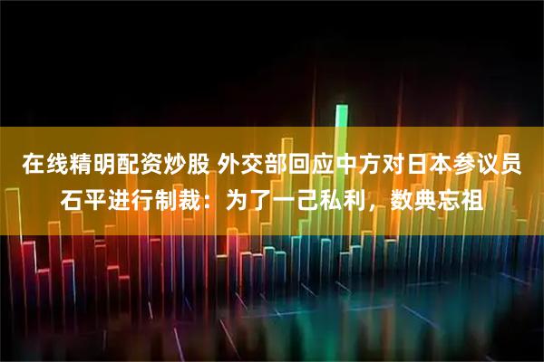 在线精明配资炒股 外交部回应中方对日本参议员石平进行制裁：为了一己私利，数典忘祖