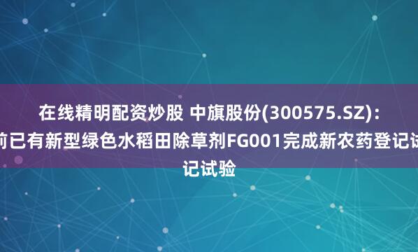 在线精明配资炒股 中旗股份(300575.SZ)：目前已有新型绿色水稻田除草剂FG001完成新农药登记试验