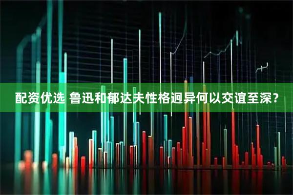 配资优选 鲁迅和郁达夫性格迥异何以交谊至深？