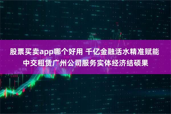 股票买卖app哪个好用 千亿金融活水精准赋能 中交租赁广州公司服务实体经济结硕果