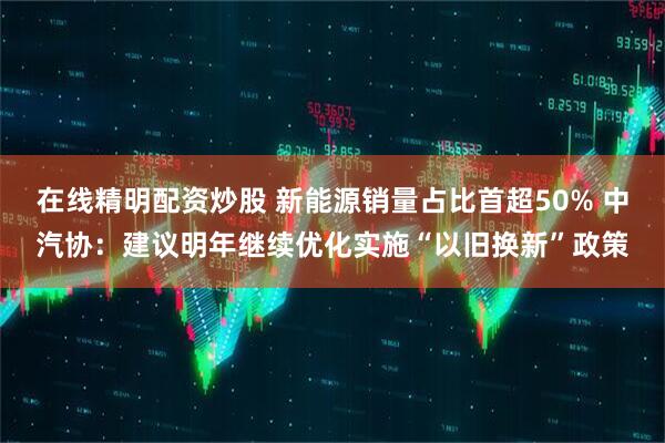在线精明配资炒股 新能源销量占比首超50% 中汽协：建议明年继续优化实施“以旧换新”政策