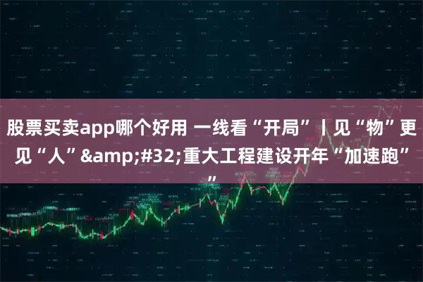 股票买卖app哪个好用 一线看“开局”丨见“物”更见“人” 重大工程建设开年“加速跑”