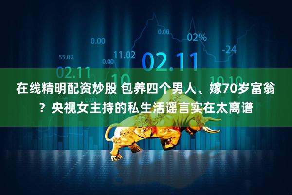 在线精明配资炒股 包养四个男人、嫁70岁富翁？央视女主持的私生活谣言实在太离谱